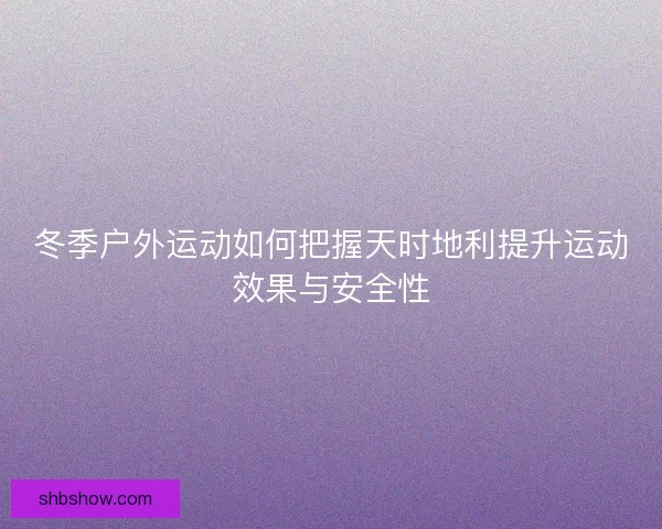 冬季户外运动如何把握天时地利提升运动效果与安全性 冬季户外运动如何把握天时地利提升运动效果与安全性