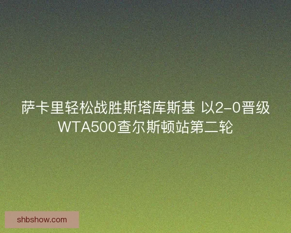 萨卡里轻松战胜斯塔库斯基 以2-0晋级WTA500查尔斯顿站第二轮 萨卡里轻松战胜斯塔库斯基 以2-0晋级WTA500查尔斯顿站第二轮