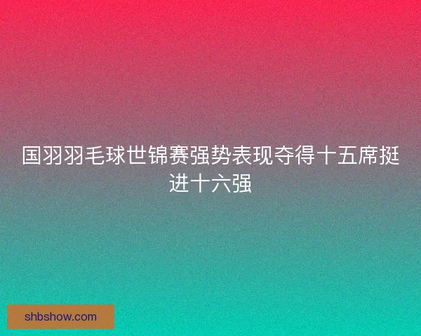 国羽羽毛球世锦赛强势表现夺得十五席挺进十六强 国羽羽毛球世锦赛强势表现夺得十五席挺进十六强