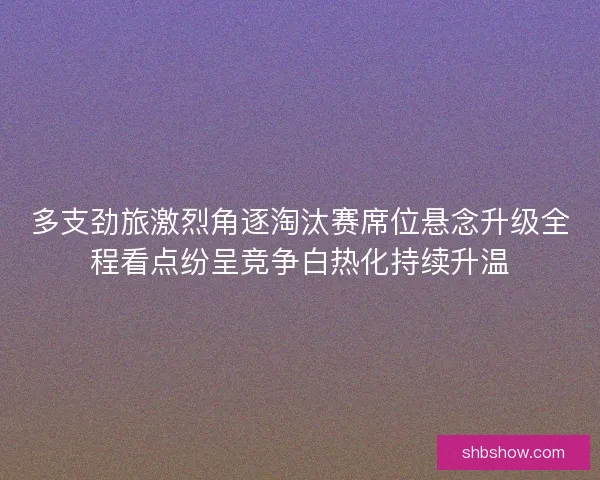 多支劲旅激烈角逐淘汰赛席位悬念升级全程看点纷呈竞争白热化持续升温 多支劲旅激烈角逐淘汰赛席位悬念升级全程看点纷呈竞争白热化持续升温
