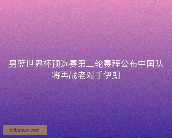 男篮世界杯预选赛第二轮赛程公布中国队将再战老对手伊朗 男篮世界杯预选赛第二轮赛程公布中国队将再战老对手伊朗