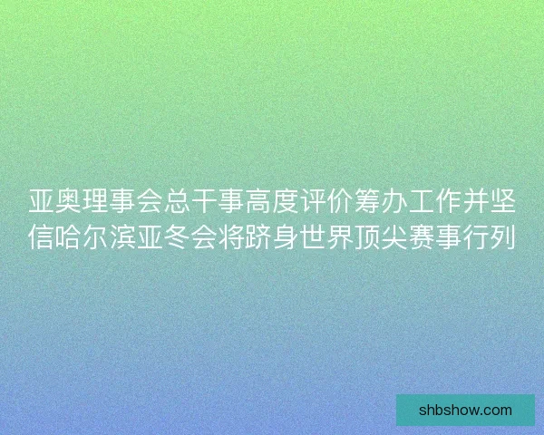 亚奥理事会总干事高度评价筹办工作并坚信哈尔滨亚冬会将跻身世界顶尖赛事行列