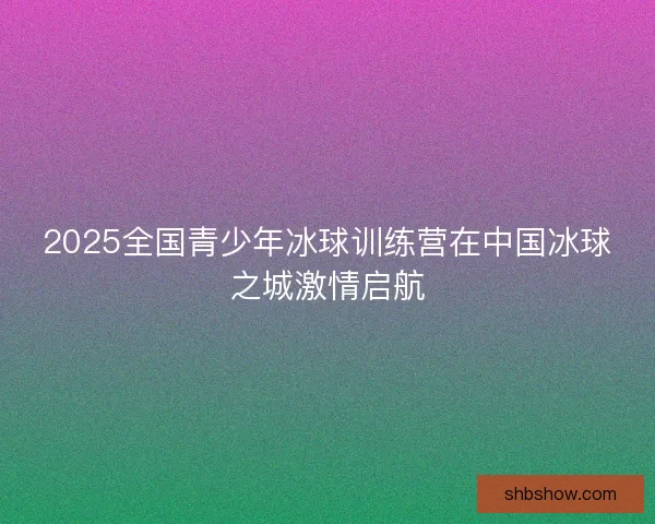 2025全国青少年冰球训练营在中国冰球之城激情启航 2025全国青少年冰球训练营在中国冰球之城激情启航