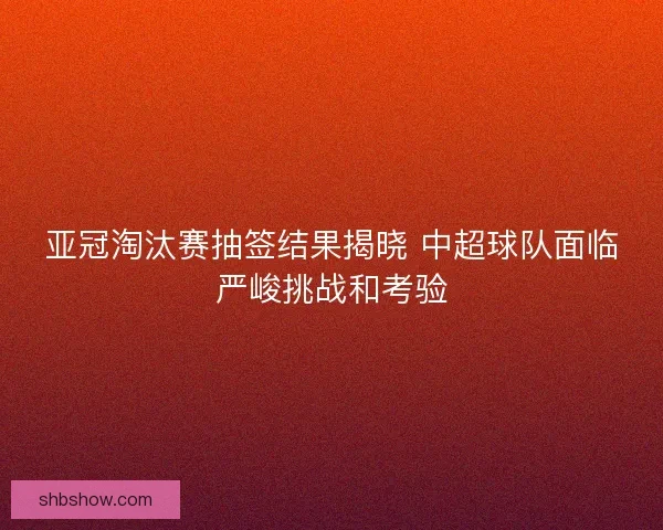 亚冠淘汰赛抽签结果揭晓 中超球队面临严峻挑战和考验 亚冠淘汰赛抽签结果揭晓 中超球队面临严峻挑战和考验