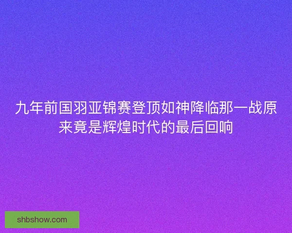九年前国羽亚锦赛登顶如神降临那一战原来竟是辉煌时代的最后回响 九年前国羽亚锦赛登顶如神降临那一战原来竟是辉煌时代的最后回响