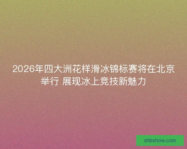 2026年四大洲花样滑冰锦标赛将在北京举行 展现冰上竞技新魅力 2026年四大洲花样滑冰锦标赛将在北京举行 展现冰上竞技新魅力