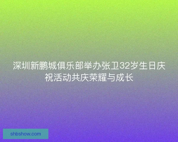 深圳新鹏城俱乐部举办张卫32岁生日庆祝活动共庆荣耀与成长 深圳新鹏城俱乐部举办张卫32岁生日庆祝活动共庆荣耀与成长