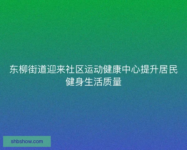 东柳街道迎来社区运动健康中心提升居民健身生活质量 东柳街道迎来社区运动健康中心提升居民健身生活质量