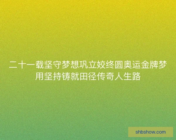 二十一载坚守梦想巩立姣终圆奥运金牌梦用坚持铸就田径传奇人生路 二十一载坚守梦想巩立姣终圆奥运金牌梦用坚持铸就田径传奇人生路